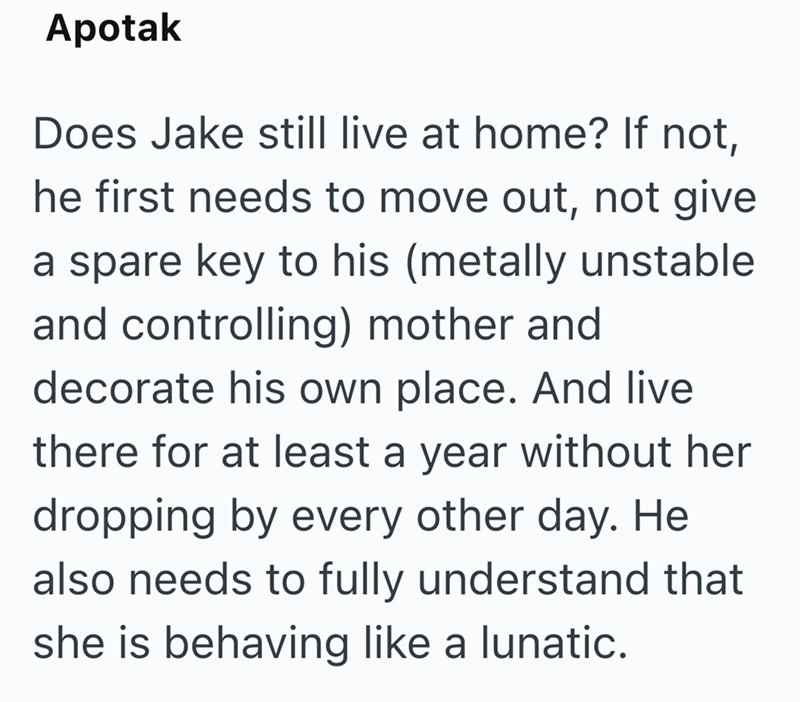 Apotak Does Jake still live at home? If not, he first needs to move out, not give a spare key to his (metally unstable and controlling) mother and decorate his own place. And live there for at least a year without her dropping by every other day. He also needs to fully understand that she is behaving like a lunatic.