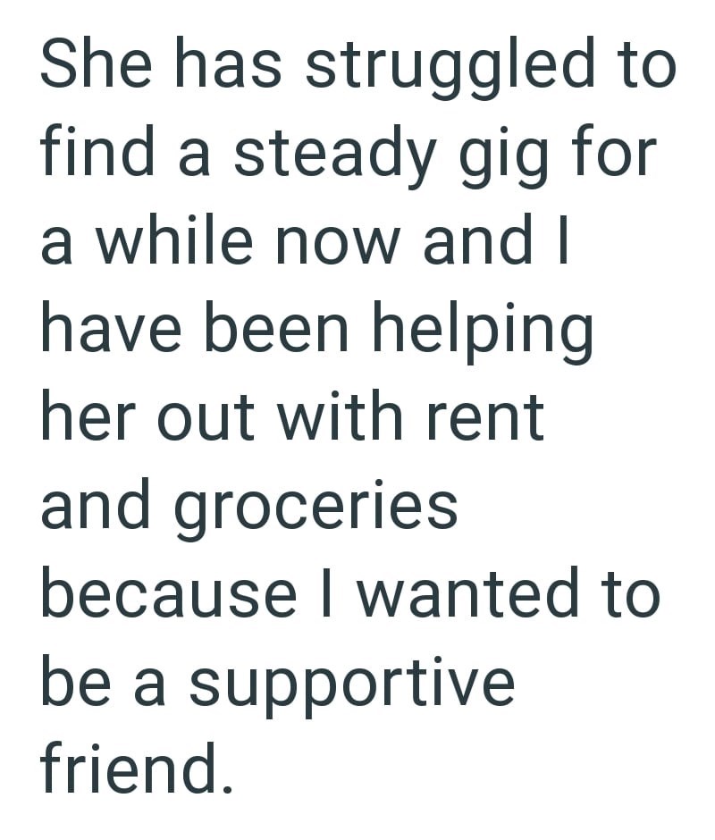 She has struggled to find a steady gig for a while now and I have been helping her out with rent and groceries because I wanted to be a supportive friend.