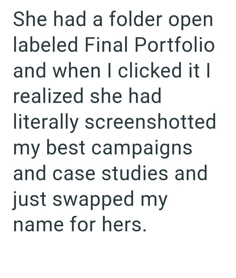 She had a folder open labeled Final Portfolio and when I clicked it I realized she had literally screenshotted my best campaigns and case studies and just swapped my name for hers.