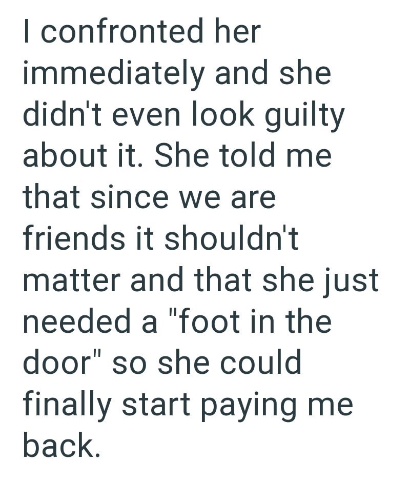 I confronted her immediately and she didn't even look guilty about it. She told me that since we are friends it shouldn't matter and that she just needed a "foot in the door" so she could finally start paying me back.