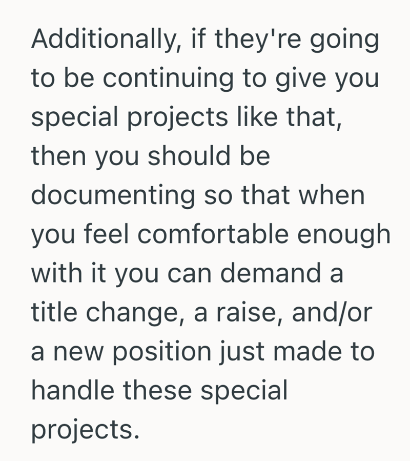 Additionally, if they're going. to be continuing to give you special projects like that, then you should be documenting so that when you feel comfortable enough with it you can demand a title change, a raise, and/or a new position just made to handle these special projects.