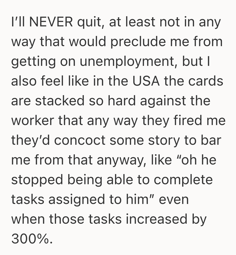 I'll NEVER quit, at least not in any way that would preclude me from getting on unemployment, but I also feel like in the USA the cards are stacked so hard against the worker that any way they fired me they'd concoct some story to bar me from that anyway, like "oh he stopped being able to complete tasks assigned to him" even when those tasks increased by 300%.