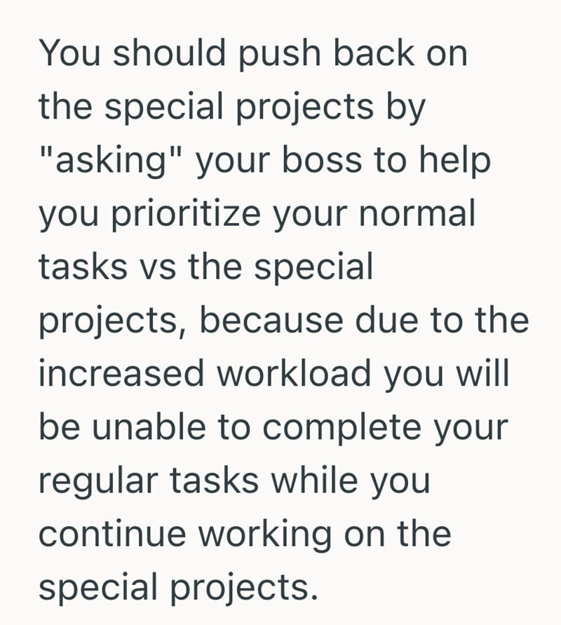 You should push back on the special projects by "asking" your boss to help you prioritize your normal tasks vs the special projects, because due to the increased workload you will be unable to complete your regular tasks while you continue working on the special projects.