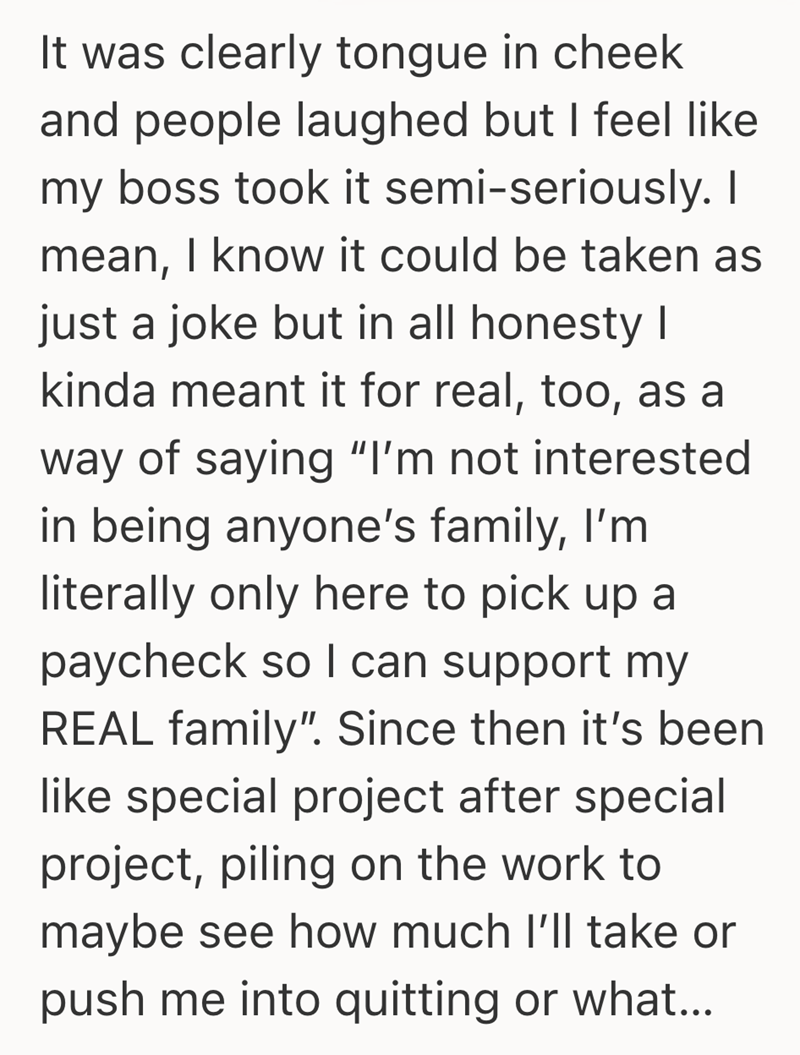 It was clearly tongue in cheek and people laughed but I feel like my boss took it semi-seriously. I mean, I know it could be taken as just a joke but in all honesty I kinda meant it for real, too, as a way of saying "I'm not interested in being anyone's family, I'm literally only here to pick up a paycheck so I can support my REAL family". Since then it's been like special project after special project, piling on the work to maybe see how much I'll take or push me into quitting or what...