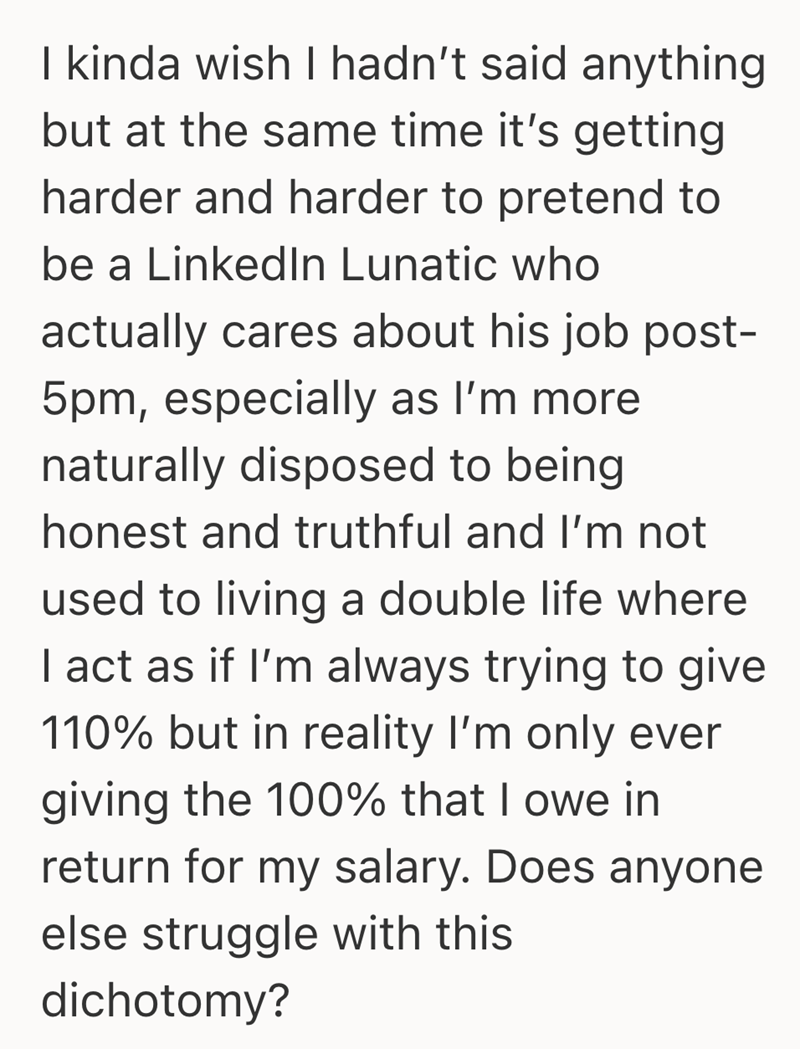 I kinda wish I hadn't said anything but at the same time it's getting harder and harder to pretend to be a LinkedIn Lunatic who actually cares about his job post- 5pm, especially as I'm more naturally disposed to being honest and truthful and I'm not used to living a double life where I act as if I'm always trying to give 110% but in reality I'm only ever giving the 100% that I owe in return for my salary. Does anyone else struggle with this dichotomy?