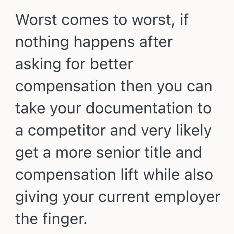 Worst comes to worst, if nothing happens after asking for better compensation then you can take your documentation to a competitor and very likely get a more senior title and compensation lift while also giving your current employer the finger.