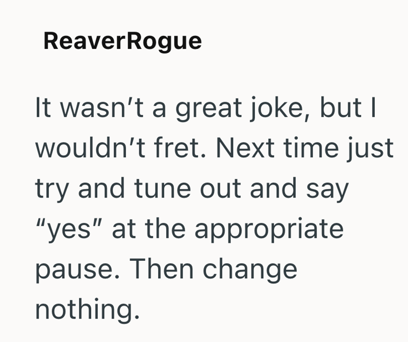 ReaverRogue It wasn't a great joke, but I wouldn't fret. Next time just try and tune out and say "yes" at the appropriate pause. Then change nothing.