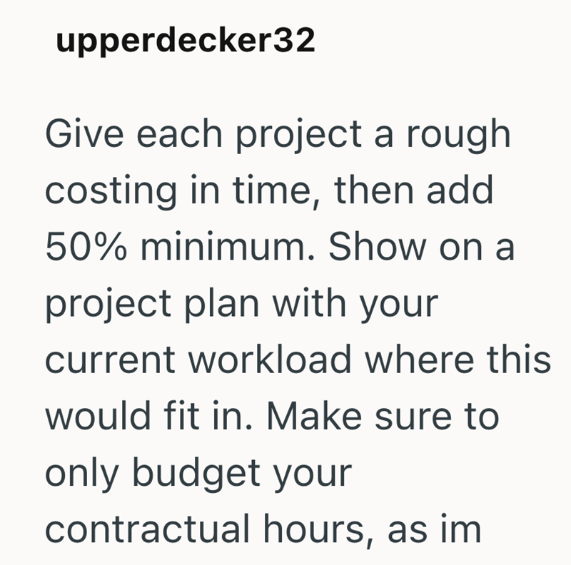 upperdecker32 Give each project a rough costing in time, then add 50% minimum. Show on a project plan with your current workload where this would fit in. Make sure to only budget your contractual hours, as im