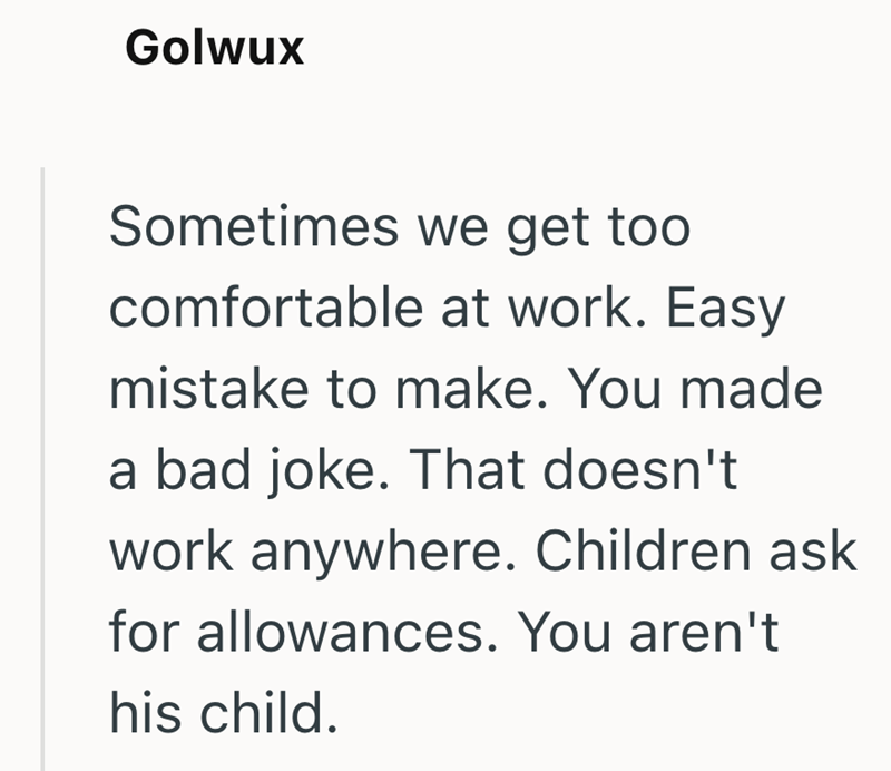 Golwux Sometimes we get too comfortable at work. Easy mistake to make. You made a bad joke. That doesn't work anywhere. Children ask for allowances. You aren't his child.