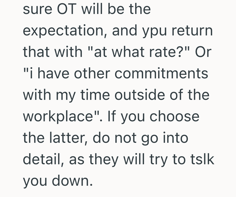 sure OT will be the expectation, and ypu return that with "at what rate?" Or "i have other commitments with my time outside of the workplace". If you choose the latter, do not go into detail, as they will try to tslk you down.