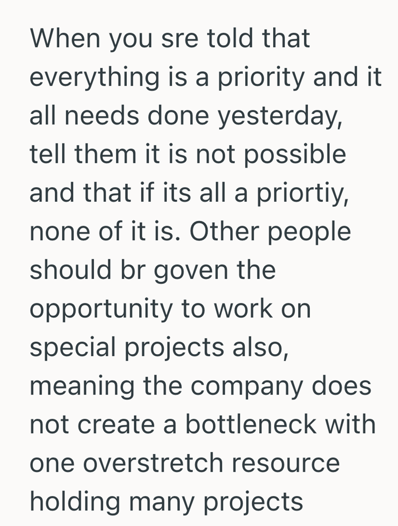 When you sre told that everything is a priority and it all needs done yesterday, tell them it is not possible and that if its all a priortiy, none of it is. Other people. should br goven the opportunity to work on special projects also, meaning the company does not create a bottleneck with one overstretch resource holding many projects