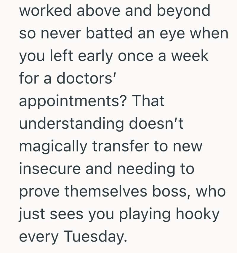 worked above and beyond so never batted an eye when you left early once a week for a doctors' appointments? That understanding doesn't magically transfer to new insecure and needing to prove themselves boss, who just sees you playing hooky every Tuesday.