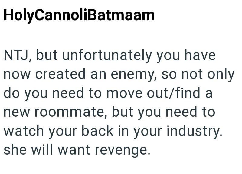 HolyCannoliBatmaam NTJ, but unfortunately you have now created an enemy, so not only do you need to move out/find a new roommate, but you need to watch your back in your industry. she will want revenge.