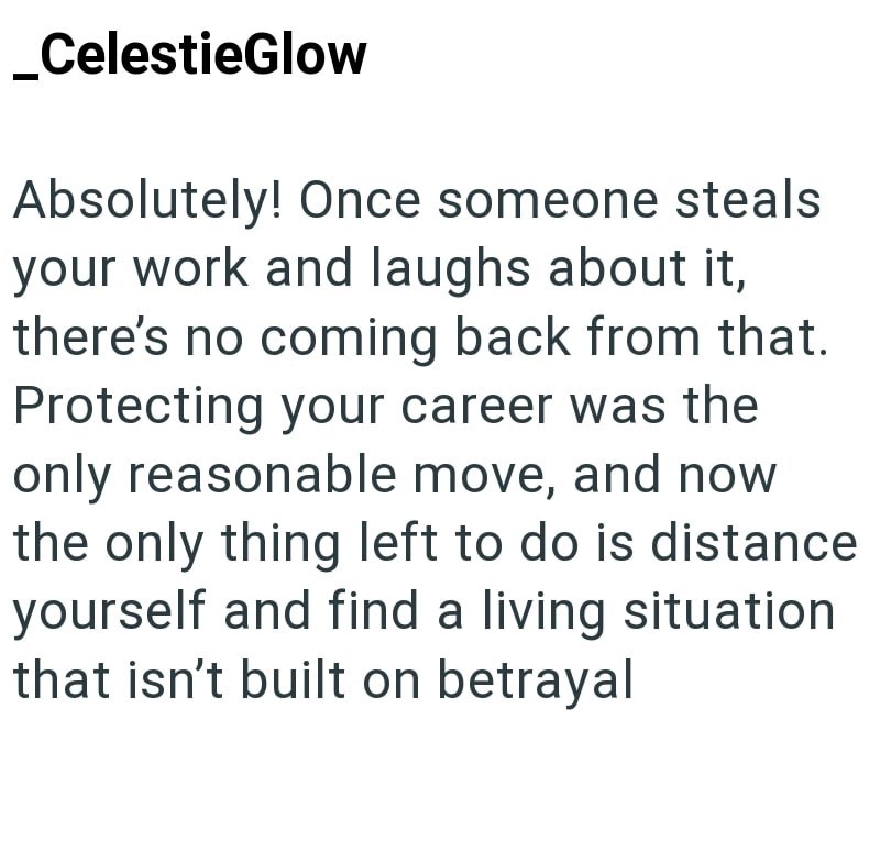 _CelestieGlow Absolutely! Once someone steals your work and laughs about it, there's no coming back from that. Protecting your career was the only reasonable move, and now the only thing left to do is distance yourself and find a living situation that isn't built on betrayal