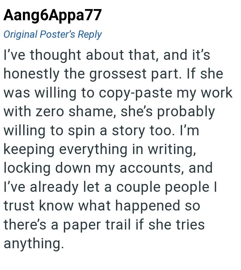 Aang6Appa77 Original Poster's Reply I've thought about that, and it's honestly the grossest part. If she was willing to copy-paste my work with zero shame, she's probably willing to spin a story too. I'm keeping everything in writing, locking down my accounts, and I've already let a couple people I trust know what happened so there's a paper trail if she tries anything.