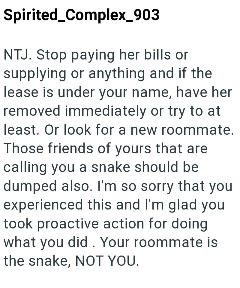 Spirited_Complex_903 NTJ. Stop paying her bills or supplying or anything and if the lease is under your name, have her removed immediately or try to at least. Or look for a new roommate. Those friends of yours that are calling you a snake should be dumped also. I'm so sorry that you experienced this and I'm glad you took proactive action for doing what you did. Your roommate is the snake, NOT YOU.
