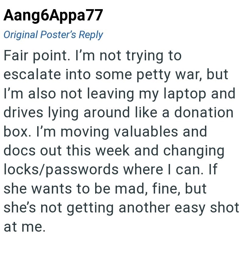 Aang6Appa77 Original Poster's Reply Fair point. I'm not trying to escalate into some petty war, but I'm also not leaving my laptop and drives lying around like a donation box. I'm moving valuables and docs out this week and changing locks/passwords where I can. If she wants to be mad, fine, but she's not getting another easy shot at me.
