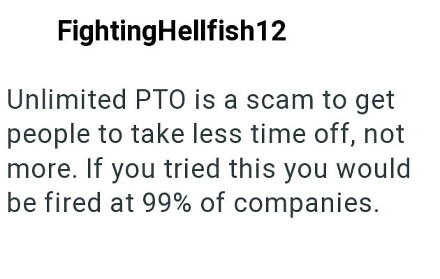 FightingHellfish12 Unlimited PTO is a scam to get people to take less time off, not more. If you tried this you would be fired at 99% of companies.