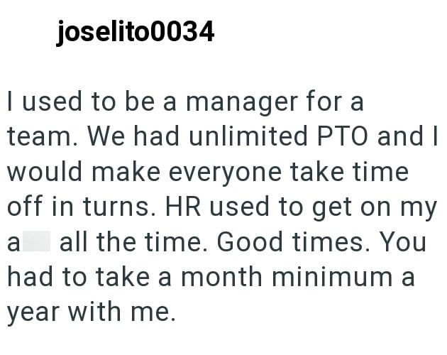 joselito0034 I used to be a manager for a team. We had unlimited PTO and I would make everyone take time off in turns. HR used to get on my ass all the time. Good times. You had to take a month minimum a year with me.