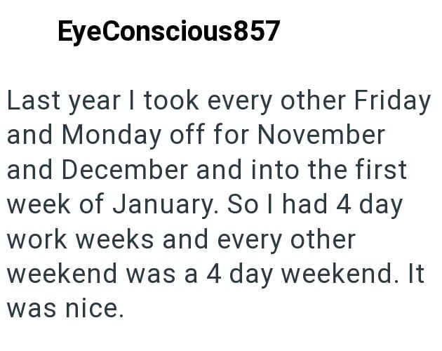 EyeConscious857 Last year I took every other Friday and Monday off for November and December and into the first week of January. So I had 4 day work weeks and every other weekend was a 4 day weekend. It was nice.