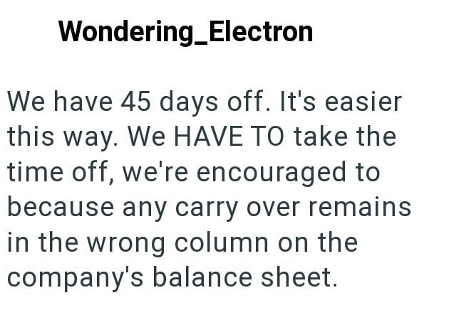 Wondering_Electron We have 45 days off. It's easier this way. We HAVE TO take the time off, we're encouraged to because any carry over remains in the wrong column on the company's balance sheet.