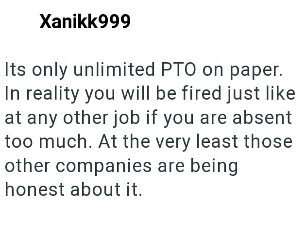 Xanikk999 Its only unlimited PTO on paper. In reality you will be fired just like at any other job if you are absent too much. At the very least those other companies are being. honest about it.