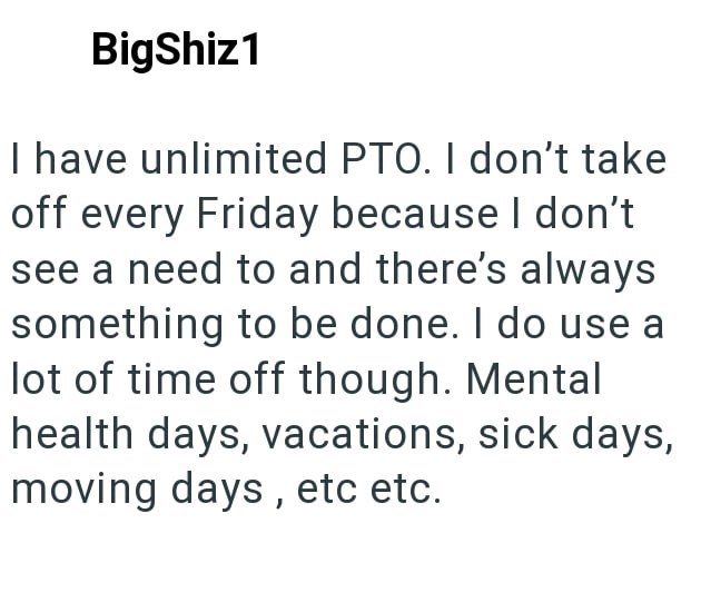 BigShiz1 I have unlimited PTO. I don't take off every Friday because I don't see a need to and there's always something to be done. I do use a lot of time off though. Mental health days, vacations, sick days, moving days, etc etc.