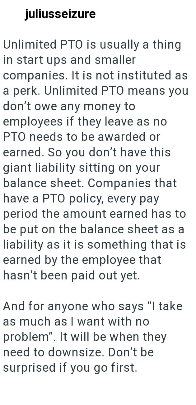 juliusseizure Unlimited PTO is usually a thing in start ups and smaller companies. It is not instituted as a perk. Unlimited PTO means you don't owe any money to employees if they leave as no PTO needs to be awarded or earned. So you don't have this giant liability sitting on your balance sheet. Companies that have a PTO policy, every pay period the amount earned has to be put on the balance sheet as a liability as it is something that is earned by the employee that hasn't been paid out yet. And