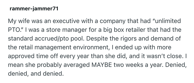 rammer-jammer71 My wife was an executive with a company that had "unlimited PTO." I was a store manager for a big box retailer that had the standard accrued/pto pool. Despite the rigors and demand of the retail management environment, I ended up with more approved time off every year than she did, and it wasn't close. I mean she probably averaged MAYBE two weeks a year. Denied, denied, and denied.