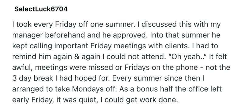 SelectLuck6704 I took every Friday off one summer. I discussed this with my manager beforehand and he approved. Into that summer he kept calling important Friday meetings with clients. I had to remind him again & again I could not attend. "Oh yeah.." It felt awful, meetings were missed or Fridays on the phone - not the 3 day break I had hoped for. Every summer since then I arranged to take Mondays off. As a bonus half the office left early Friday, it was quiet, I could get work done.