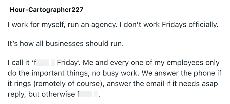 Hour-Cartographer227 I work for myself, run an agency. I don't work Fridays officially. It's how all businesses should run. I call it 'fuck it Friday! Me and every one of my employees only do the important things, no busy work. We answer the phone if it rings (remotely of course), answer the email if it needs asap reply, but otherwise fuck it.
