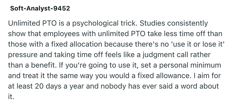 Soft-Analyst-9452 Unlimited PTO is a psychological trick. Studies consistently show that employees with unlimited PTO take less time off than those with a fixed allocation because there's no 'use it or lose it' pressure and taking time off feels like a judgment call rather than a benefit. If you're going to use it, set a personal minimum and treat it the same way you would a fixed allowance. I aim for at least 20 days a year and nobody has ever said a word about it.