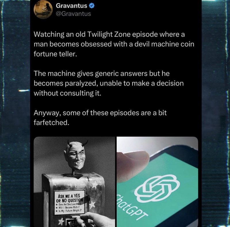 Gravantus @Gravantus Watching an old Twilight Zone episode where a man becomes obsessed with a devil machine coin fortune teller. The machine gives generic answers but he becomes paralyzed, unable to make a decision without consulting it. Anyway, some of these episodes are a bit farfetched. ASK ME A YES OR NO QUESTION Does He/She Love Me 2 Will I Become Rich? Is My Future Bright? hatGPT