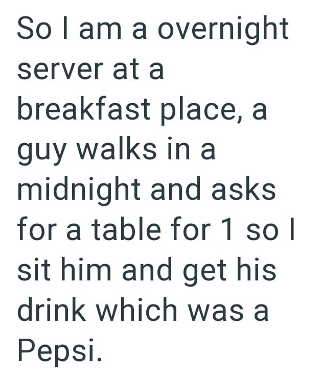 So I am a overnight server at a breakfast place, a guy walks in a midnight and asks for a table for 1 so I sit him and get his drink which was a Pepsi.