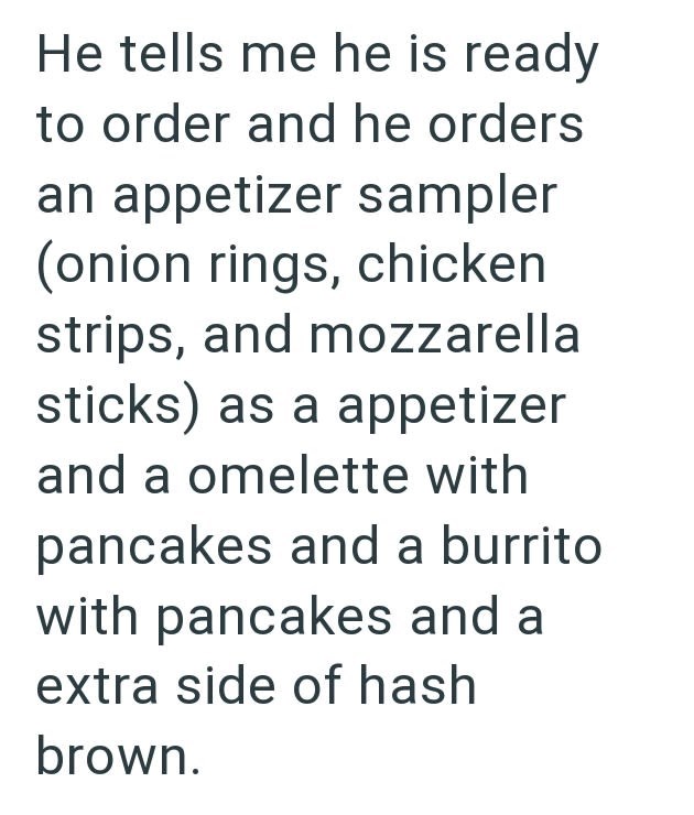 He tells me he is ready to order and he orders an appetizer sampler (onion rings, chicken strips, and mozzarella sticks) as a appetizer and a omelette with pancakes and a burrito with pancakes and a extra side of hash brown.
