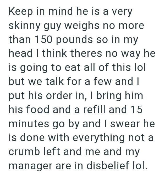 Keep in mind he is a very skinny guy weighs no more than 150 pounds so in my head I think theres no way he is going to eat all of this lol but we talk for a few and I put his order in, I bring him his food and a refill and 15 minutes go by and I swear he is done with everything not a crumb left and me and my manager are in disbelief lol.