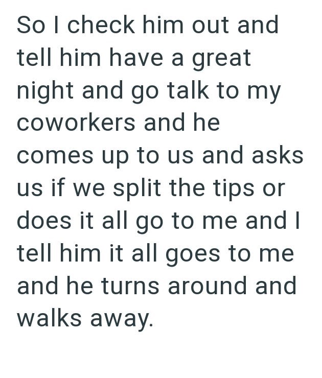 So I check him out and tell him have a great night and go talk to my coworkers and he comes up to us and asks us if we split the tips or does it all go to me and I tell him it all goes to me and he turns around and walks away.