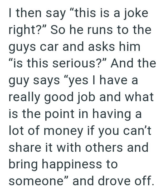 I then say "this is a joke right?" So he runs to the guys car and asks him "is this serious?" And the guy says "yes I have a really good job and what is the point in having a lot of money if you can't share it with others and bring happiness to someone" and drove off.
