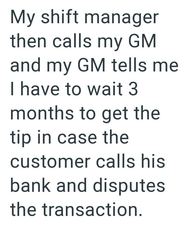 My shift manager then calls my GM and my GM tells me I have to wait 3 months to get the tip in case the customer calls his bank and disputes the transaction.