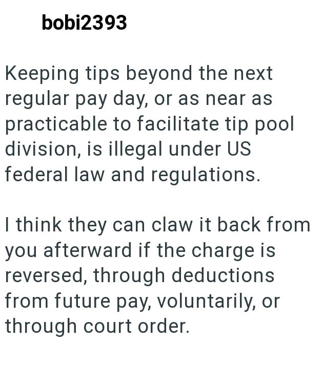 bobi2393 Keeping tips beyond the next regular pay day, or as near as practicable to facilitate tip pool division, is illegal under US federal law and regulations. I think they can claw it back from you afterward if the charge is reversed, through deductions from future pay, voluntarily, or through court order.