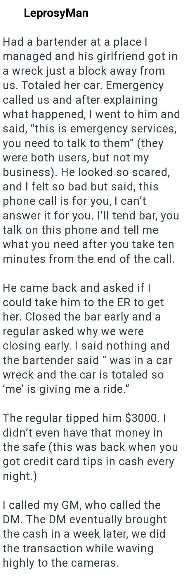 LeprosyMan Had a bartender at a place I managed and his girlfriend got in a wreck just a block away from us. Totaled her car. Emergency called us and after explaining what happened, I went to him and said, "this is emergency services, you need to talk to them" (they were both users, but not my business). He looked so scared, and I felt so bad but said, this phone call is for you, I can't answer it for you. I'll tend bar, you talk on this phone and tell me what you need after you take ten minutes