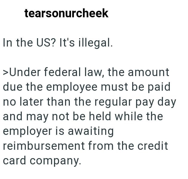 tearsonurcheek In the US? It's illegal. >Under federal law, the amount due the employee must be paid no later than the regular pay day and may not be held while the employer is awaiting reimbursement from the credit card company.
