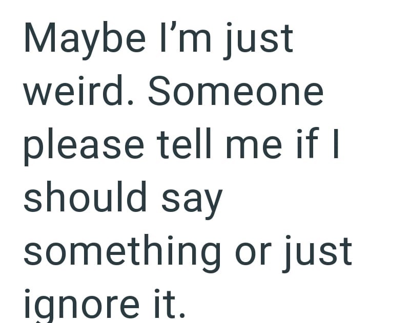 Maybe I'm just weird. Someone please tell me if I should say something or just ignore it.