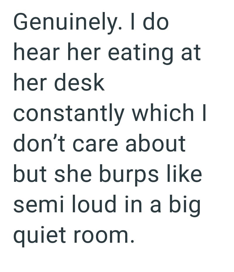 Genuinely. I do hear her eating at her desk constantly which I don't care about but she burps like semi loud in a big quiet room.