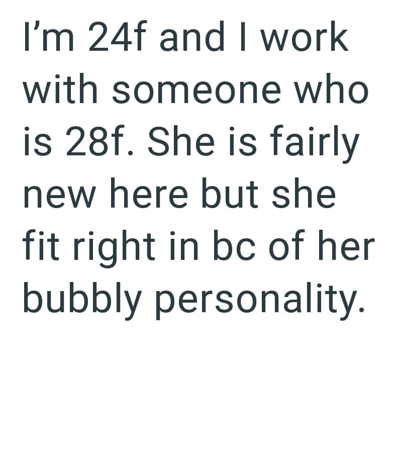 I'm 24f and I work with someone who is 28f. She is fairly new here but she fit right in bc of her bubbly personality.