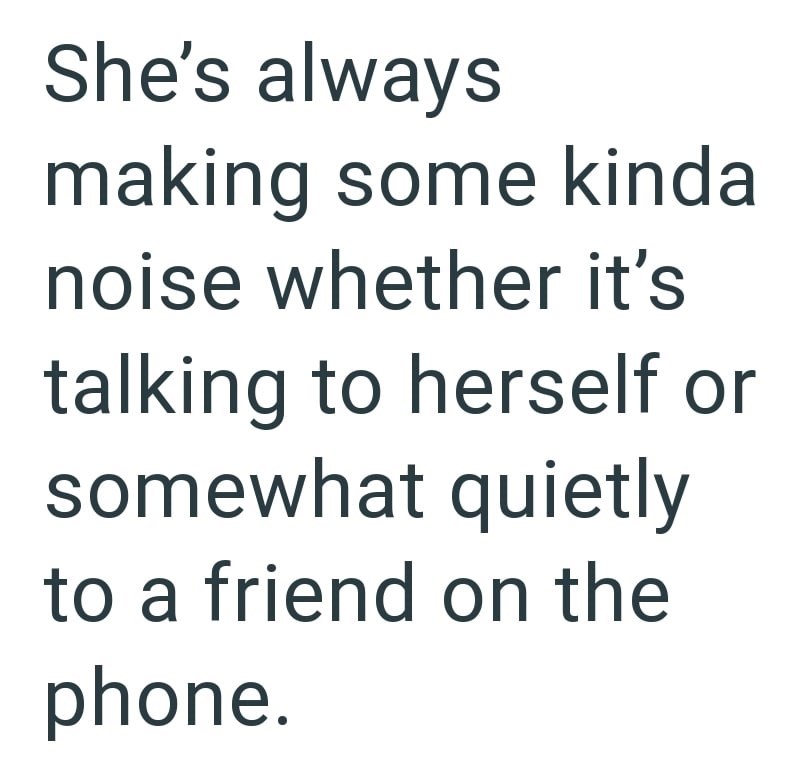 She's always making some kinda noise whether it's talking to herself or somewhat quietly to a friend on the phone.