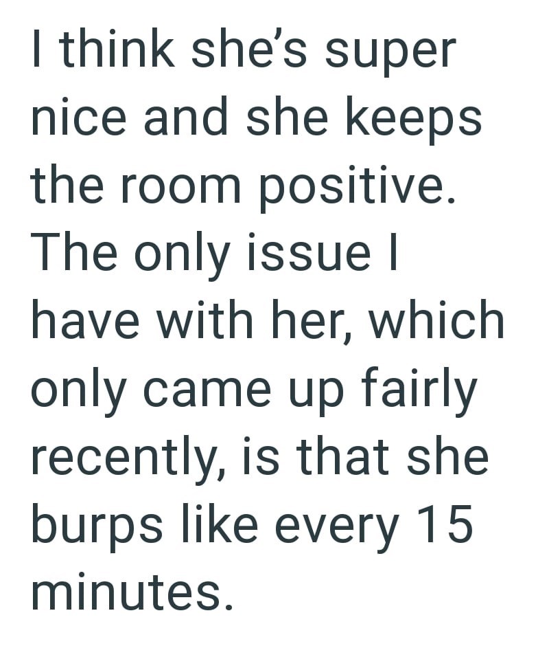 I think she's super nice and she keeps the room positive. The only issue I have with her, which only came up fairly recently, is that she burps like every 15 minutes.