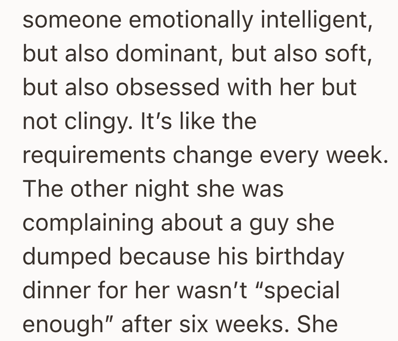 someone emotionally intelligent, but also dominant, but also soft, but also obsessed with her but not clingy. It's like the requirements change every week. The other night she was complaining about a guy she dumped because his birthday dinner for her wasn't "special enough" after six weeks. She
