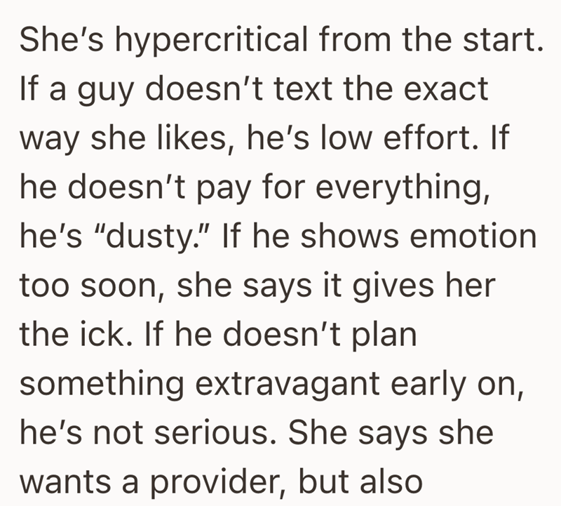 She's hypercritical from the start. If a guy doesn't text the exact way she likes, he's low effort. If he doesn't pay for everything, he's "dusty." If he shows emotion too soon, she says it gives her the ick. If he doesn't plan something extravagant early on, he's not serious. She says she wants a provider, but also