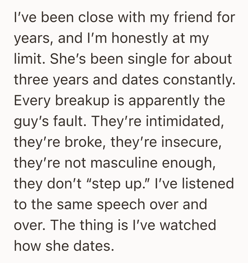 I've been close with my friend for years, and I'm honestly at my limit. She's been single for about three years and dates constantly. Every breakup is apparently the guy's fault. They're intimidated, they're broke, they're insecure, they're not masculine enough, they don't "step up." I've listened to the same speech over and over. The thing is I've watched how she dates.